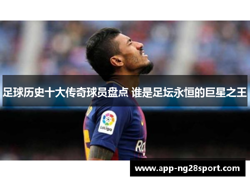 足球历史十大传奇球员盘点 谁是足坛永恒的巨星之王