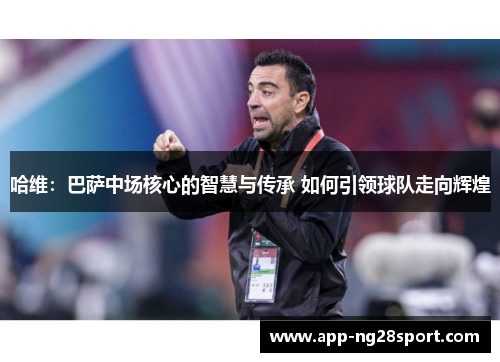 哈维：巴萨中场核心的智慧与传承 如何引领球队走向辉煌