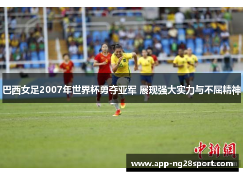 巴西女足2007年世界杯勇夺亚军 展现强大实力与不屈精神