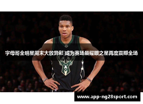 字母哥全明星周末大放异彩 成为赛场最耀眼之星再度震撼全场