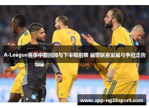 A-League赛季中期回顾与下半程前瞻 展望联赛发展与争冠走势