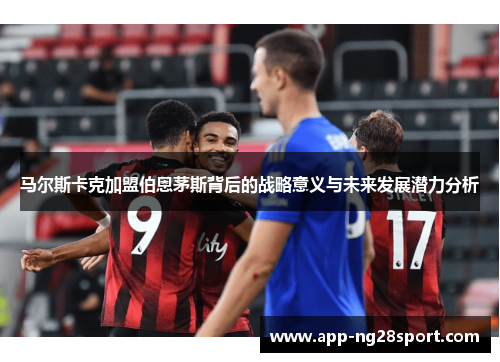 马尔斯卡克加盟伯恩茅斯背后的战略意义与未来发展潜力分析
