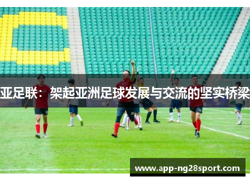 亚足联：架起亚洲足球发展与交流的坚实桥梁