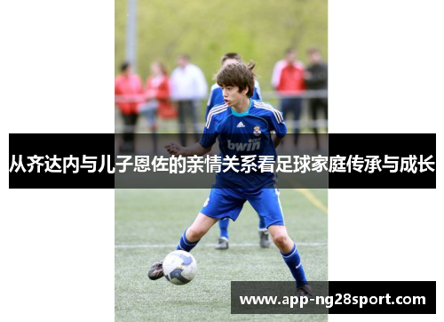 从齐达内与儿子恩佐的亲情关系看足球家庭传承与成长