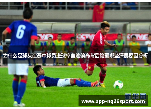 为什么足球友谊赛中球员进球率普遍偏高背后隐藏哪些深层原因分析 为什么足球友谊赛中球员进球率普遍偏高背后隐藏哪些深层原因分析