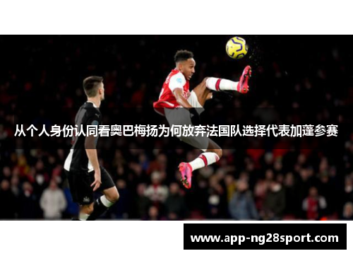 从个人身份认同看奥巴梅扬为何放弃法国队选择代表加蓬参赛 从个人身份认同看奥巴梅扬为何放弃法国队选择代表加蓬参赛